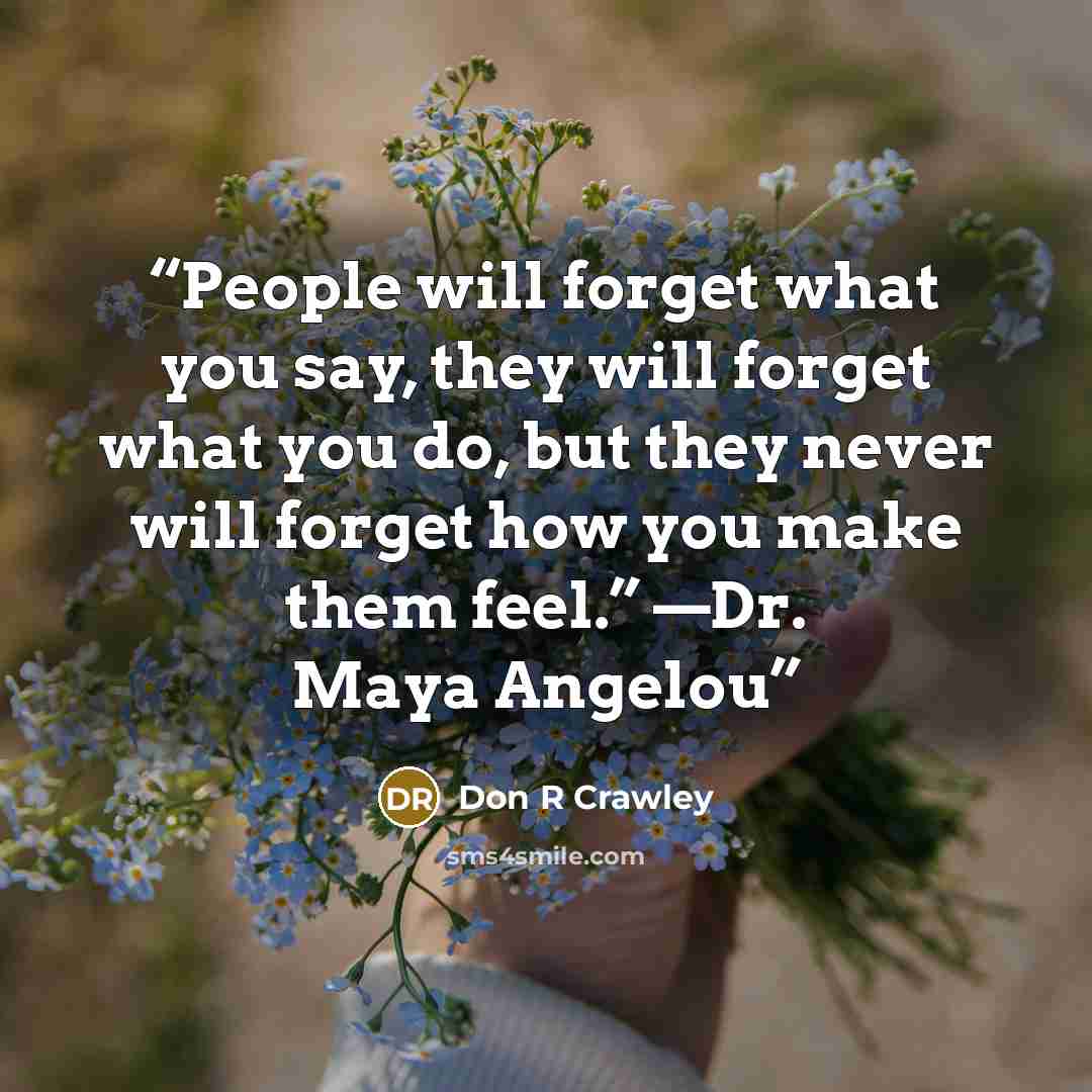 “People will forget what you say, they will forget what you do, but they never will forget how you make them feel.” —Dr. Maya Angelou” quote by Don R Crawley