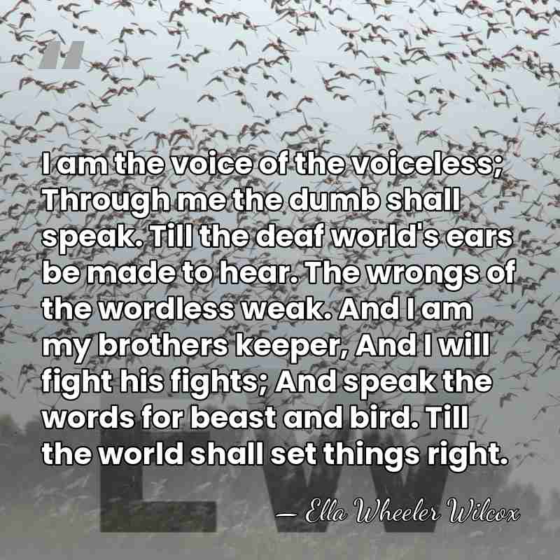 I am the voice of the voiceless; Through me the dumb shall&hellip; - Ella Wheeler Wilcox