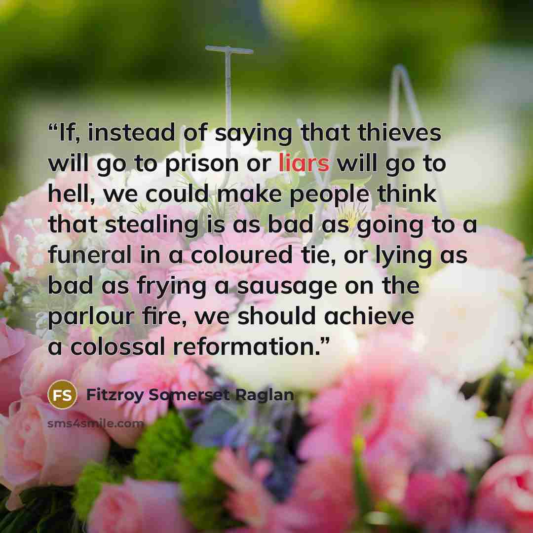 “If, instead of saying that thieves will go to prison or liars will go to hell, we could make people think that stealing is as bad as going to a funeral in a coloured tie, or lying as bad as frying a sausage on the parlour fire, we should achieve a colossal reformation.” quote by Fitzroy Somerset Raglan