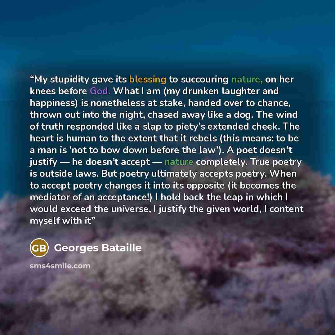 “My stupidity gave its blessing to succouring nature, on her knees before God. What I am (my drunken laughter and happiness) is nonetheless at stake, handed over to chance, thrown out into the night, chased away like a dog. The wind of truth responded like a slap to piety’s extended cheek. The…” quote by Georges Bataille