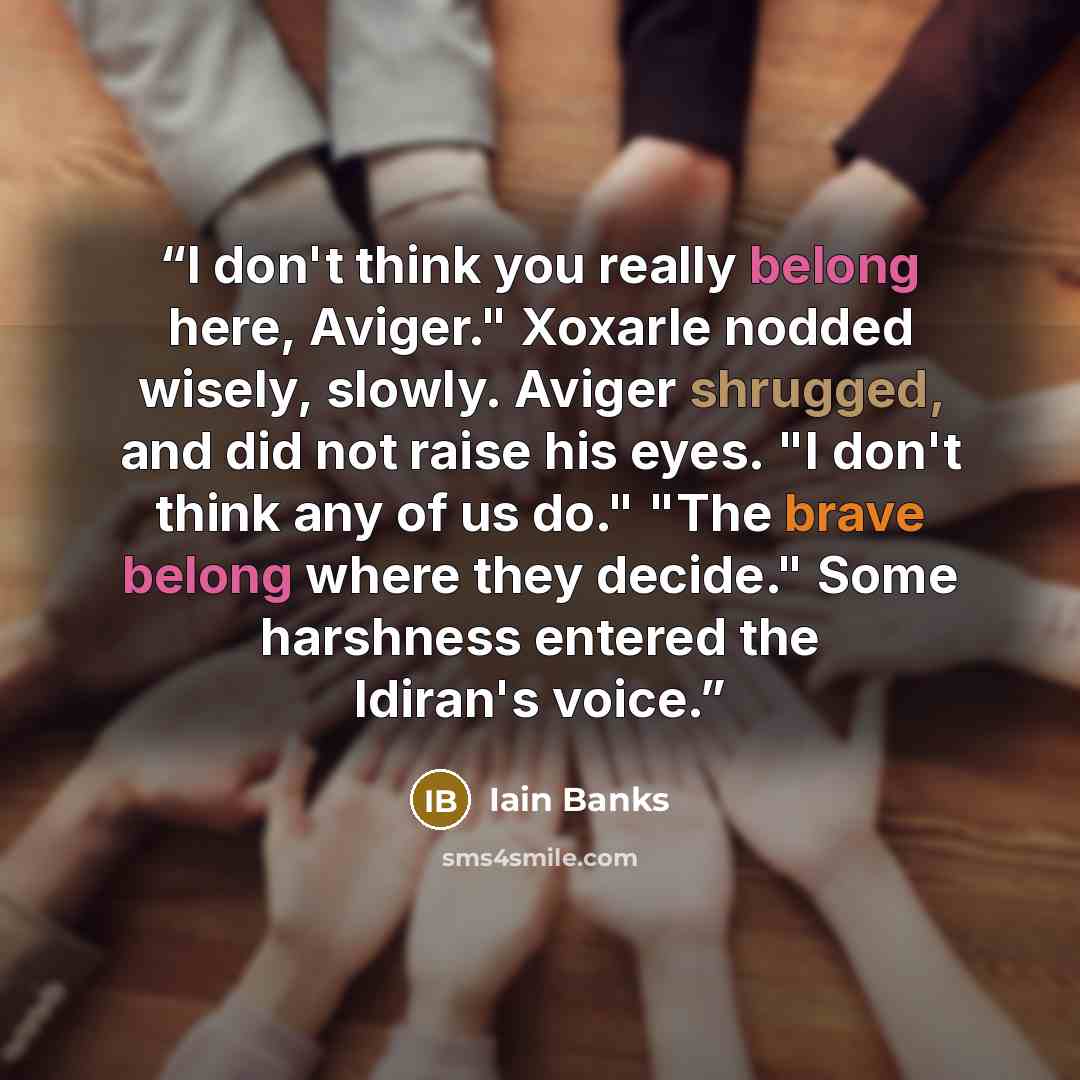 “I don't think you really belong here, Aviger." Xoxarle nodded wisely, slowly. Aviger shrugged, and did not raise his eyes. "I don't think any of us do." "The brave belong where they decide." Some harshness entered the Idiran's voice.” quote by Iain Banks