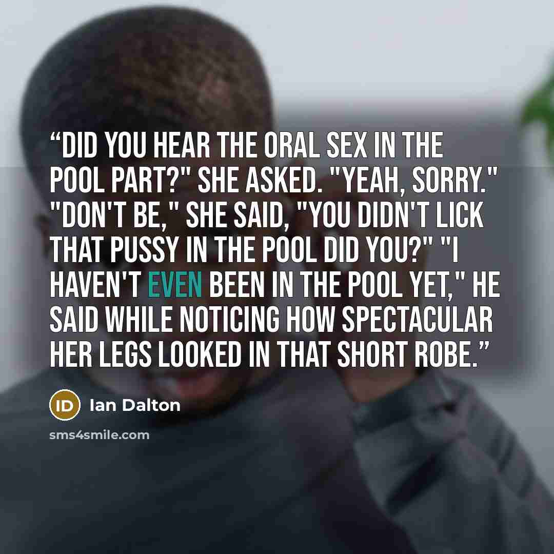 “Did you hear the oral sex in the pool part?" she asked. "Yeah, sorry." "Don't be," she said, "You didn't lick that pussy in the pool did you?" "I haven't even been in the pool yet," he said while noticing how spectacular her legs looked in that short robe.” quote by Ian Dalton