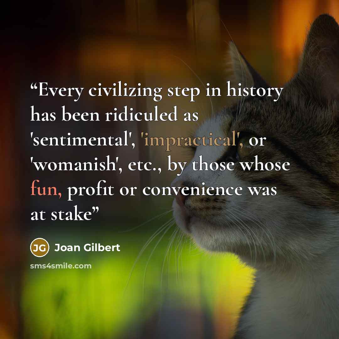 “Every civilizing step in history has been ridiculed as 'sentimental', 'impractical', or 'womanish', etc., by those whose fun, profit or convenience was at stake” quote by Joan Gilbert