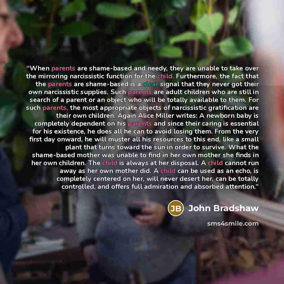 “When parents are shame-based and needy, they are unable to take over the mirroring narcissistic function for the child. Furthermore, the fact that the parents are shame-based is a clear signal that they never got their own narcissistic supplies. Such parents are adult children who are still in…” quote by John Bradshaw