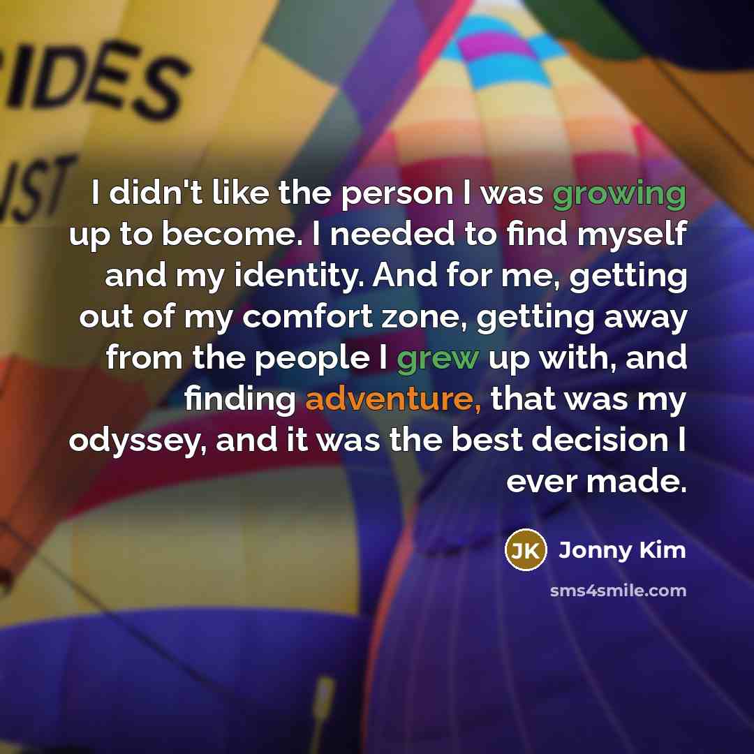 “I didn't like the person I was growing up to become. I needed to find myself and my identity. And for me, getting out of my comfort zone, getting away from the people I grew up with, and finding adventure, that was my odyssey, and it was the best decision I ever made.” quote by Jonny Kim