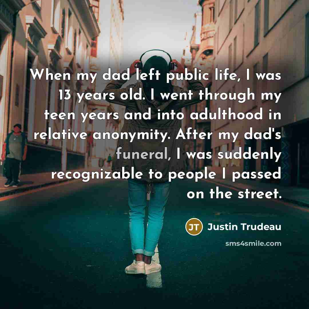 “When my dad left public life, I was 13 years old. I went through my teen years and into adulthood in relative anonymity. After my dad's funeral, I was suddenly recognizable to people I passed on the street.” quote by Justin Trudeau