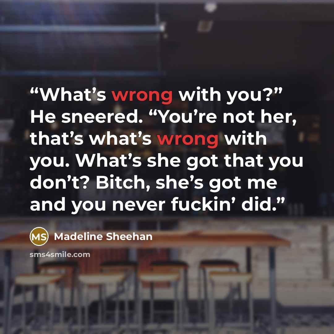 “What’s wrong with you?” He sneered. “You’re not her, that’s what’s wrong with you. What’s she got that you don’t? Bitch, she’s got me and you never fuckin’ did.” quote by Madeline Sheehan