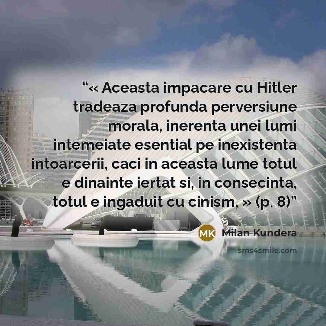 “« Aceasta impacare cu Hitler tradeaza profunda perversiune morala, inerenta unei lumi intemeiate esential pe inexistenta intoarcerii, caci in aceasta lume totul e dinainte iertat si, in consecinta, totul e ingaduit cu cinism, » (p. 8)” quote by Milan Kundera
