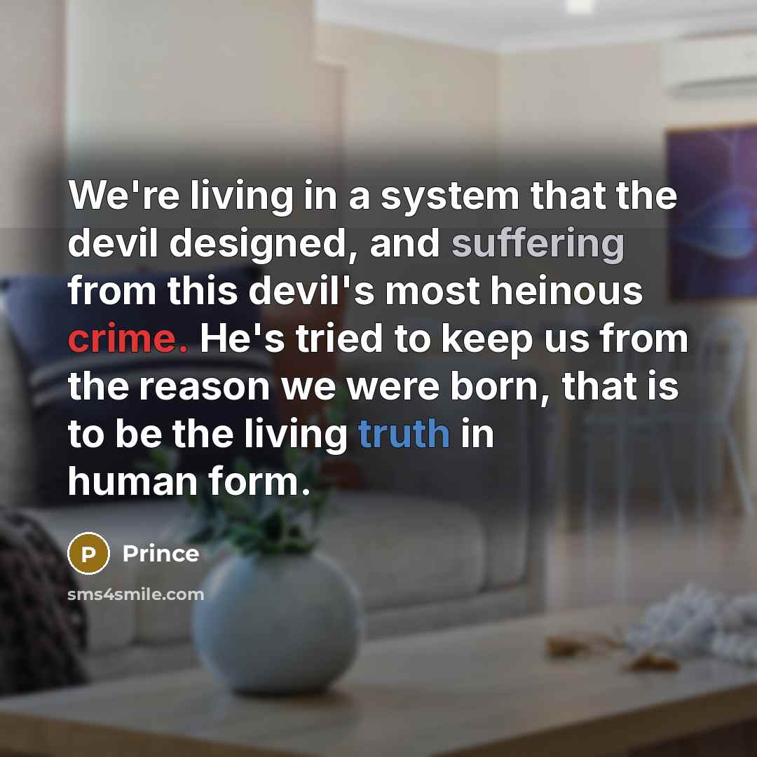 “We're living in a system that the devil designed, and suffering from this devil's most heinous crime. He's tried to keep us from the reason we were born, that is to be the living truth in human form.” quote by Prince