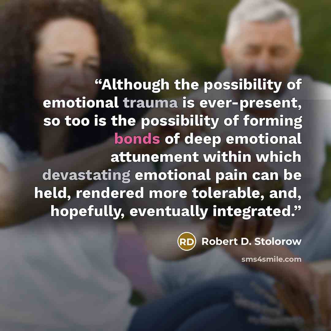 “Although the possibility of emotional trauma is ever-present, so too is the possibility of forming bonds of deep emotional attunement within which devastating emotional pain can be held, rendered more tolerable, and, hopefully, eventually integrated.” quote by Robert D. Stolorow