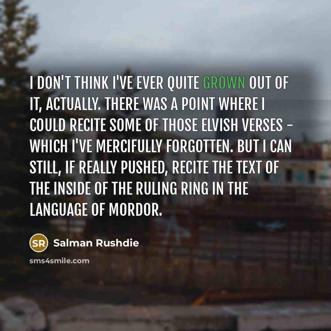 “I don't think I've ever quite grown out of it, actually. There was a point where I could recite some of those Elvish verses - which I've mercifully forgotten. But I can still, if really pushed, recite the text of the inside of the ruling ring in the language of Mordor.” quote by Salman Rushdie