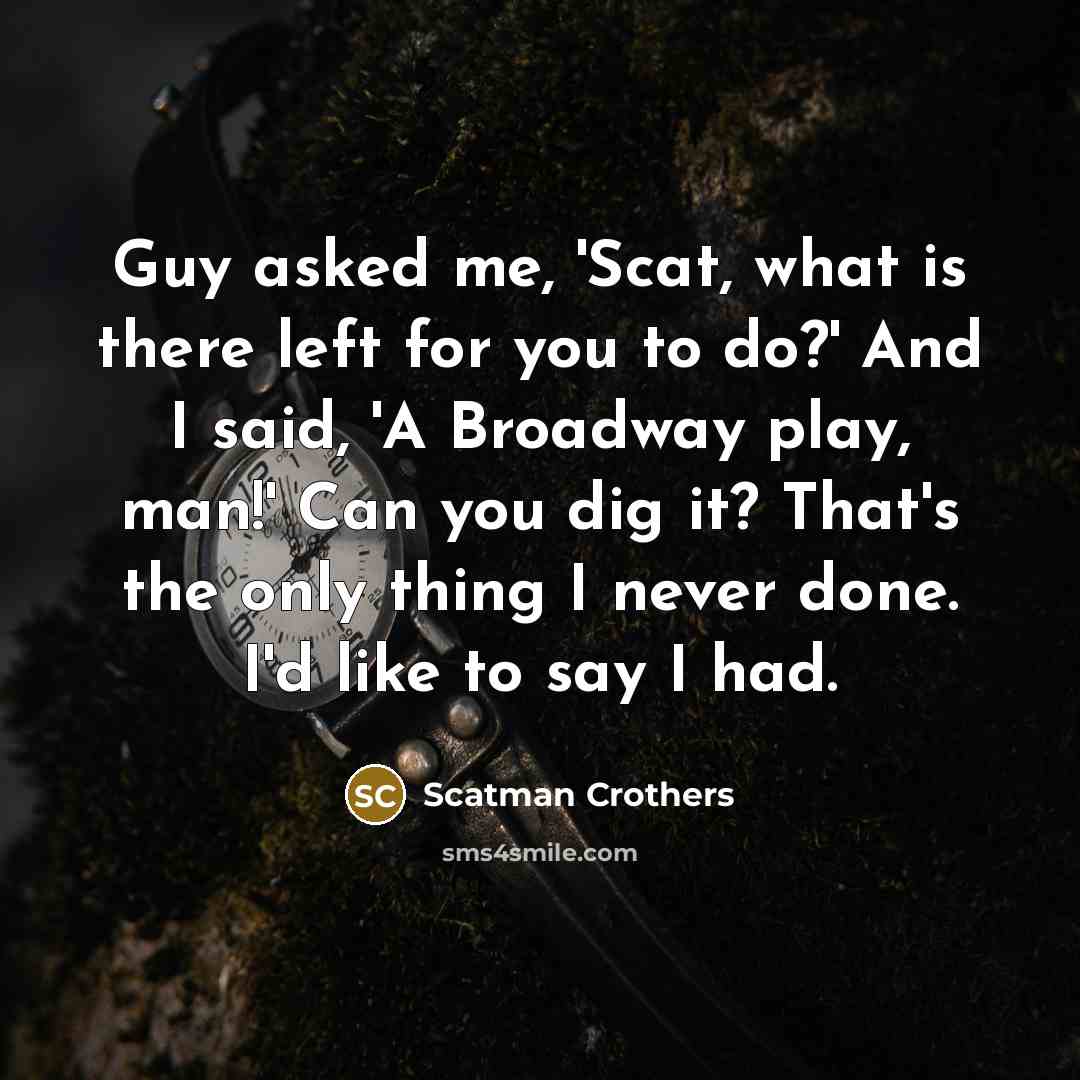 “Guy asked me, 'Scat, what is there left for you to do?' And I said, 'A Broadway play, man!' Can you dig it? That's the only thing I never done. I'd like to say I had.” quote by Scatman Crothers