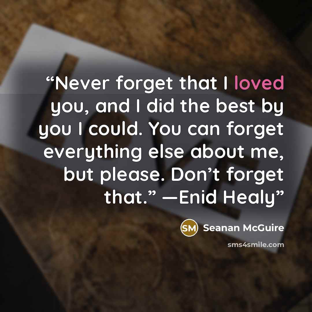 “Never forget that I loved you, and I did the best by you I could. You can forget everything else about me, but please. Don’t forget that.” —Enid Healy” quote by Seanan McGuire