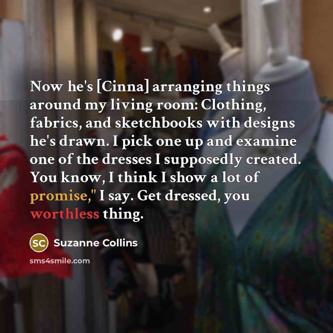 “Now he's [Cinna] arranging things around my living room: Clothing, fabrics, and sketchbooks with designs he's drawn. I pick one up and examine one of the dresses I supposedly created. You know, I think I show a lot of promise," I say. Get dressed, you worthless thing.” quote by Suzanne Collins