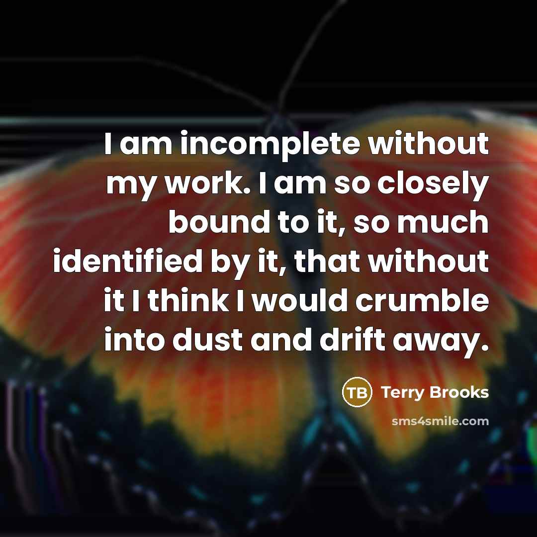 “I am incomplete without my work. I am so closely bound to it, so much identified by it, that without it I think I would crumble into dust and drift away.” quote by Terry Brooks