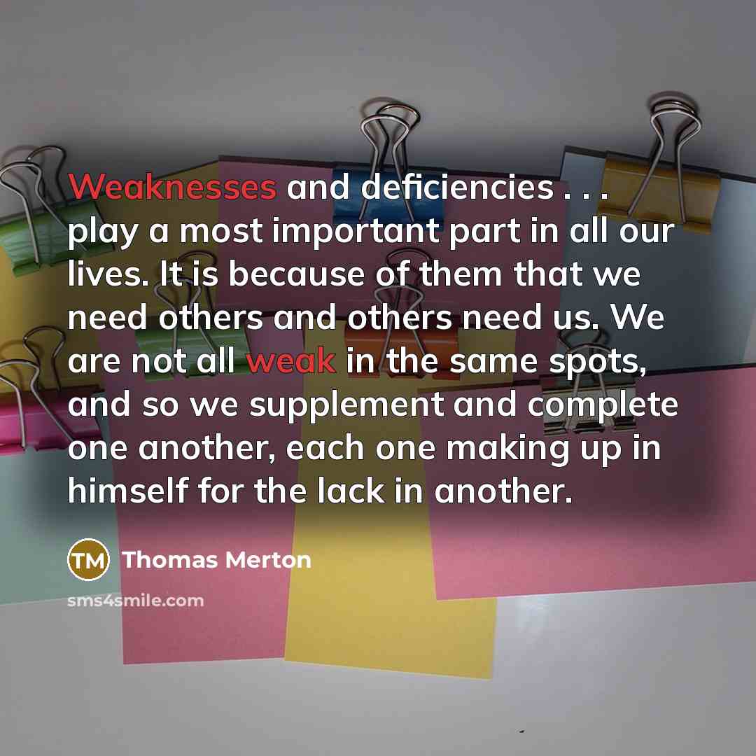 “Weaknesses and deficiencies . . . play a most important part in all our lives. It is because of them that we need others and others need us. We are not all weak in the same spots, and so we supplement and complete one another, each one making up in himself for the lack in another.” quote by Thomas Merton