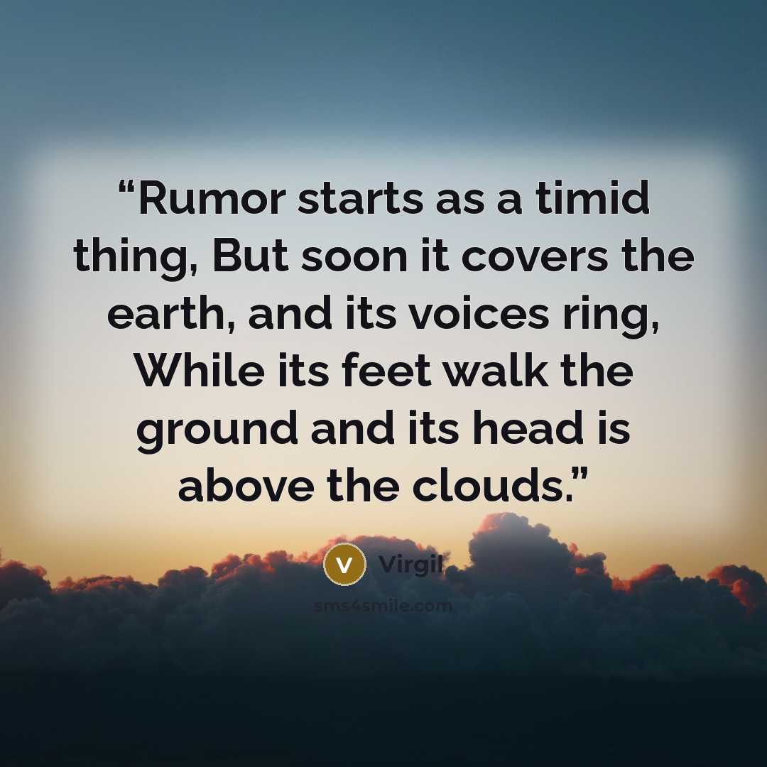 “Rumor starts as a timid thing, But soon it covers the earth, and its voices ring, While its feet walk the ground and its head is above the clouds.” quote by Virgil