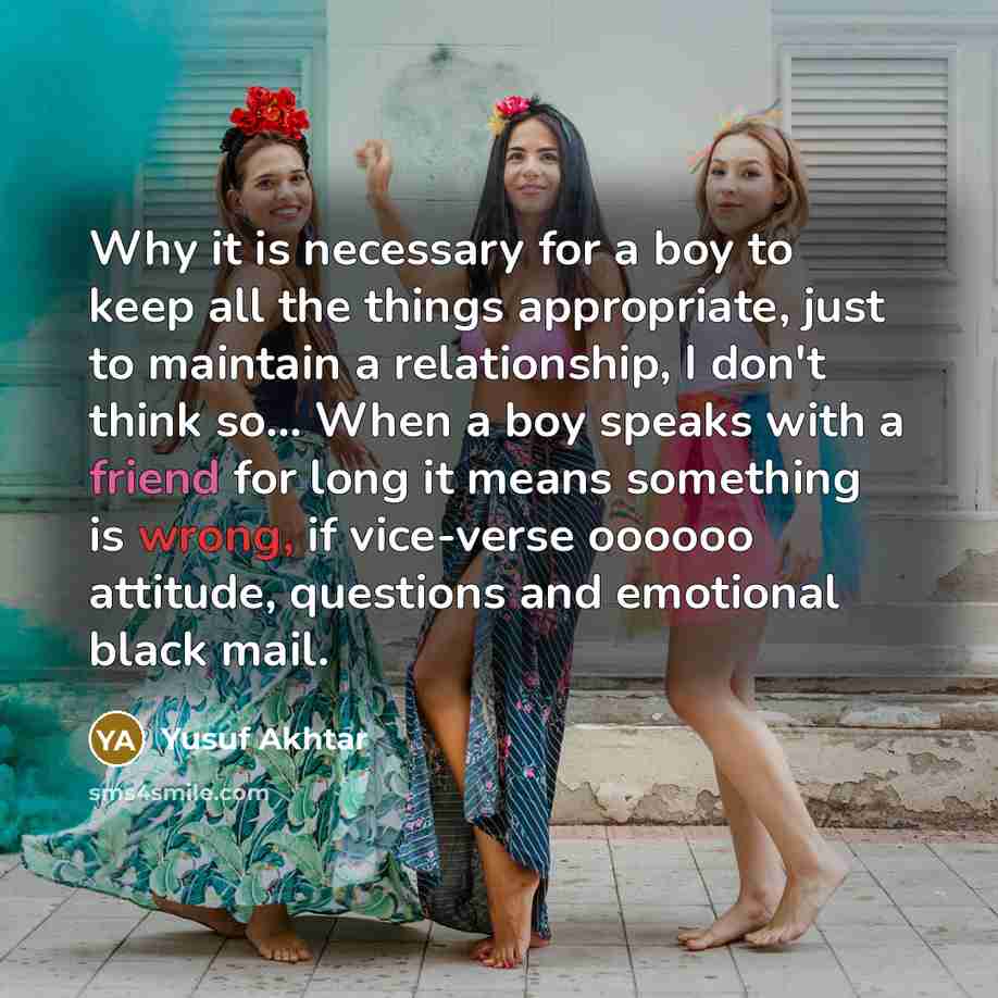 “Why it is necessary for a boy to keep all the things appropriate, just to maintain a relationship, I don't think so… When a boy speaks with a friend for long it means something is wrong, if vice-verse oooooo attitude, questions and emotional black mail.” quote by Yusuf Akhtar