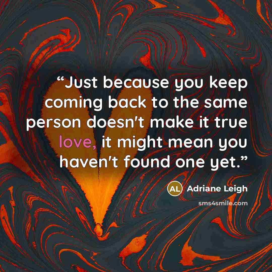 “Just because you keep coming back to the same person doesn't make it true love, it might mean you haven't found one yet.” quote by Adriane Leigh