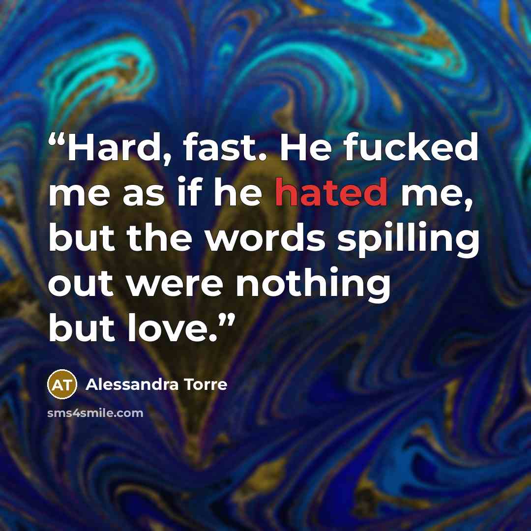 “Hard, fast. He fucked me as if he hated me, but the words spilling out were nothing but love.” quote by Alessandra Torre