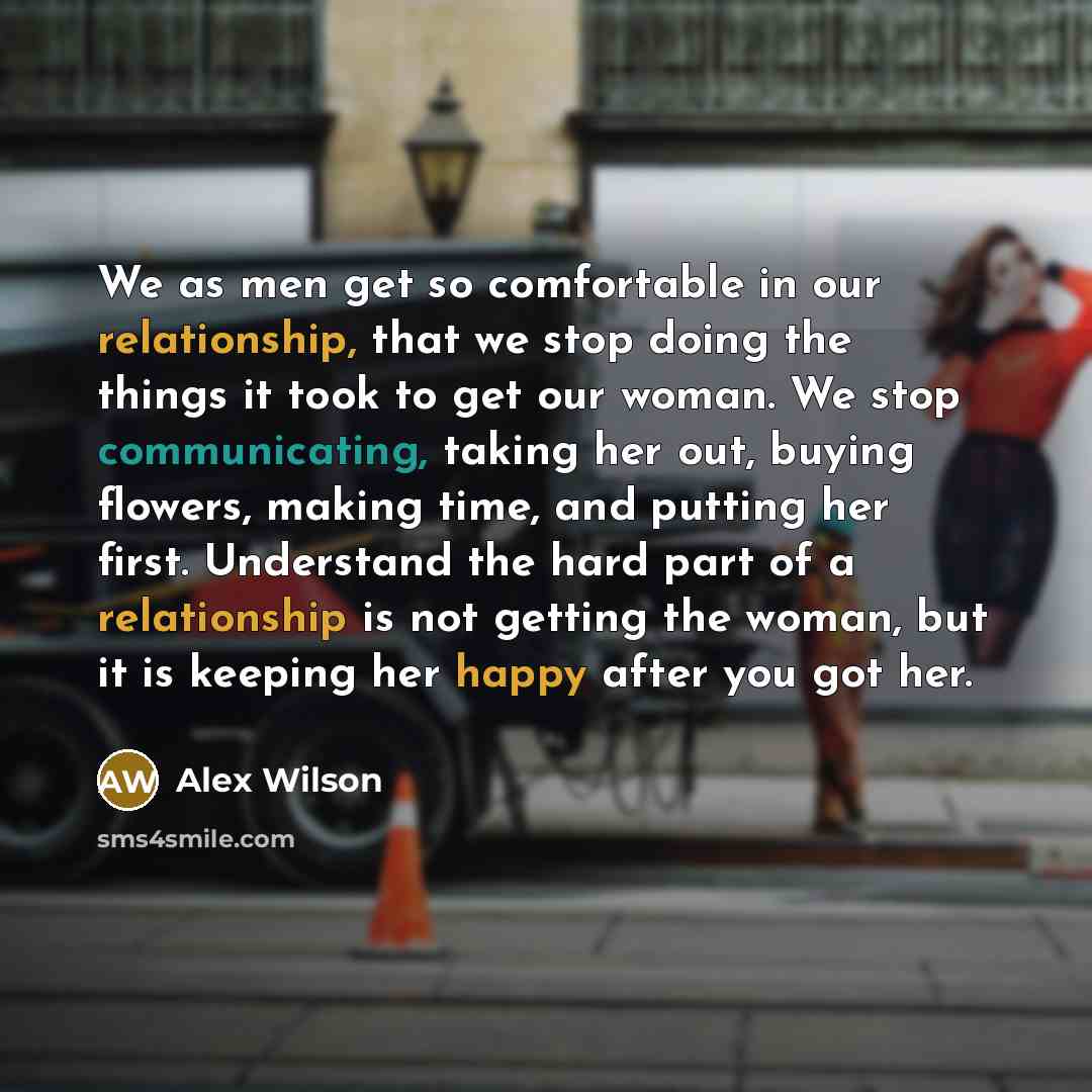 “We as men get so comfortable in our relationship, that we stop doing the things it took to get our woman. We stop communicating, taking her out, buying flowers, making time, and putting her first. Understand the hard part of a relationship is not getting the woman, but it is keeping her happy…” quote by Alex Wilson