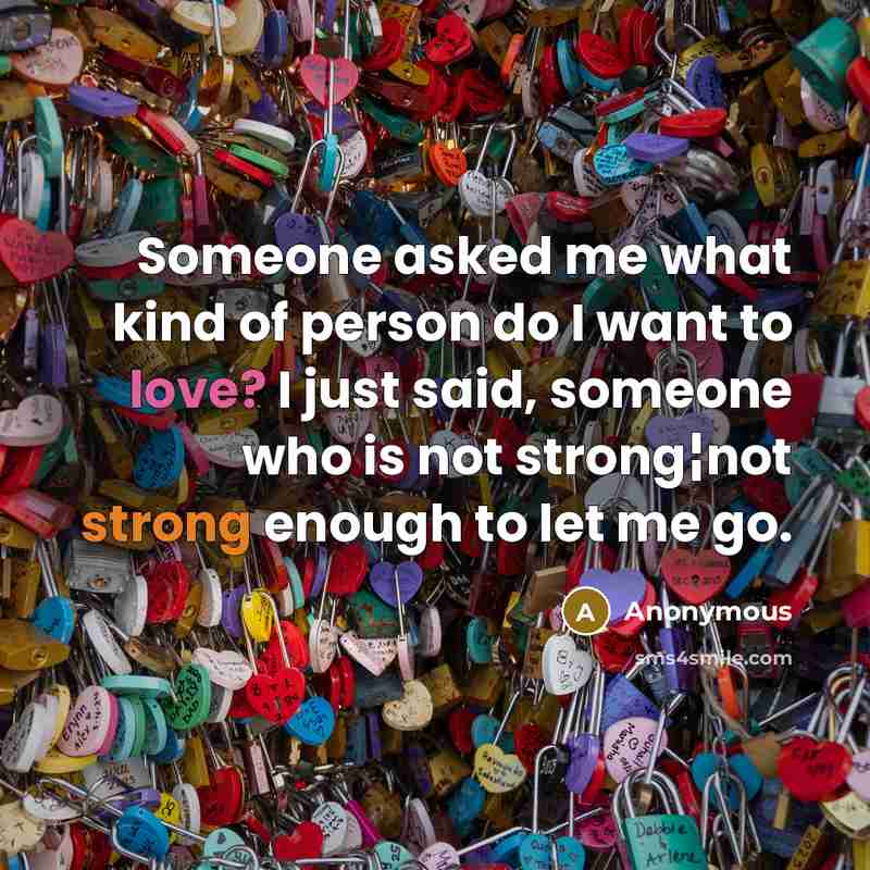 “Someone asked me what kind of person do I want to love? I just said, someone who is not strong¦not strong enough to let me go.” quote by Anonymous