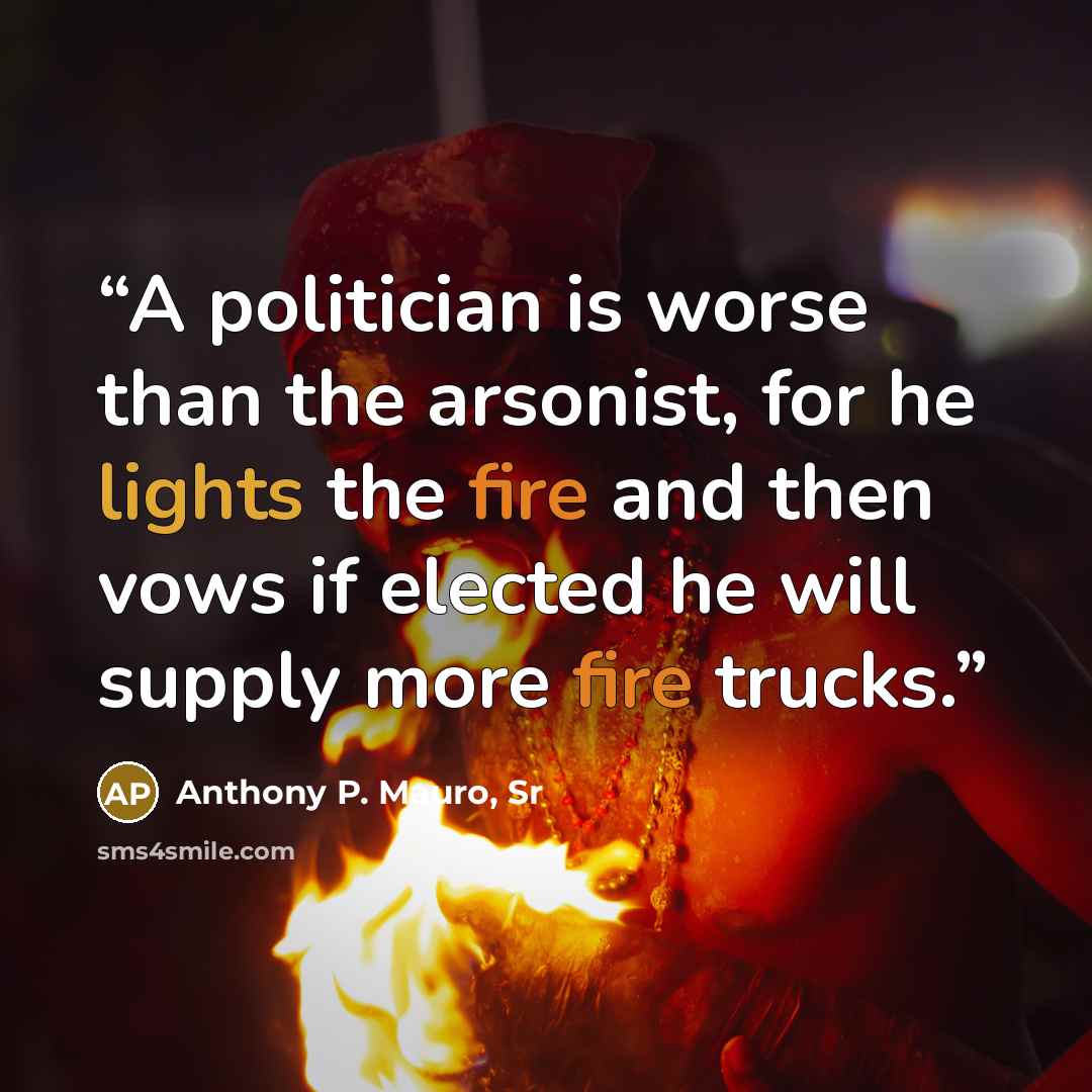 “A politician is worse than the arsonist, for he lights the fire and then vows if elected he will supply more fire trucks.” quote by Anthony P. Mauro, Sr
