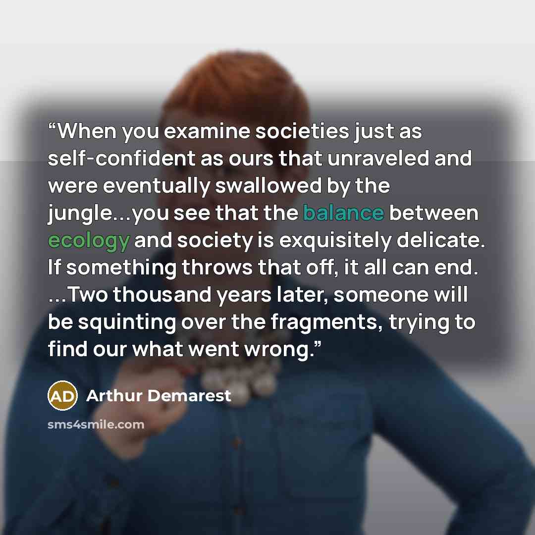 “When you examine societies just as self-confident as ours that unraveled and were eventually swallowed by the jungle...you see that the balance between ecology and society is exquisitely delicate. If something throws that off, it all can end. ...Two thousand years later, someone will be squinting…” quote by Arthur Demarest
