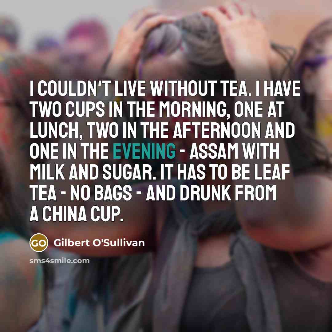 “I couldn't live without tea. I have two cups in the morning, one at lunch, two in the afternoon and one in the evening - Assam with milk and sugar. It has to be leaf tea - no bags - and drunk from a china cup.” quote by Gilbert O'Sullivan