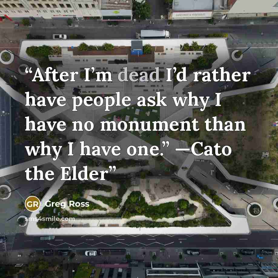 “After I’m dead I’d rather have people ask why I have no monument than why I have one.” —Cato the Elder” quote by Greg Ross