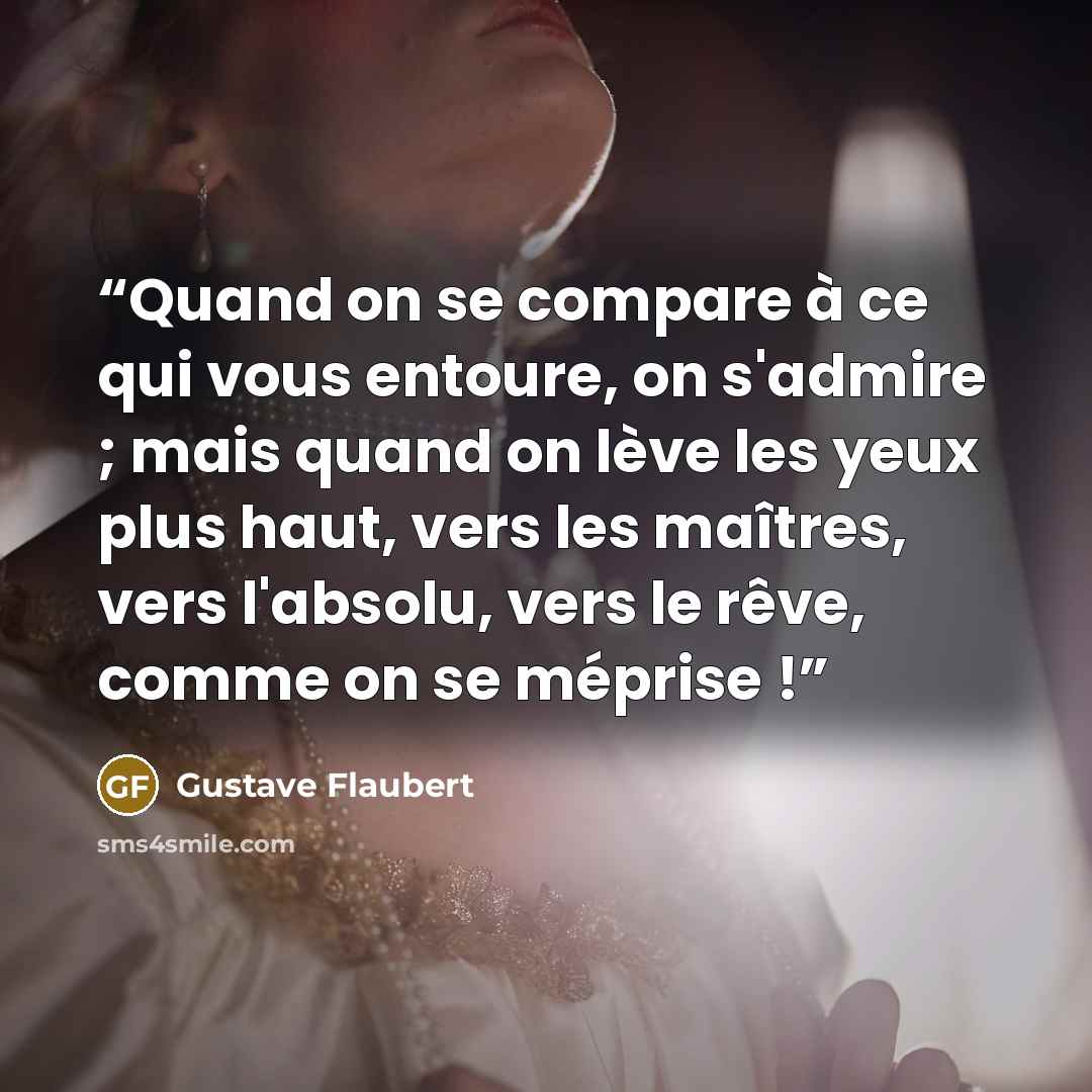 “Quand on se compare à ce qui vous entoure, on s'admire ; mais quand on lève les yeux plus haut, vers les maîtres, vers l'absolu, vers le rêve, comme on se méprise !” quote by Gustave Flaubert