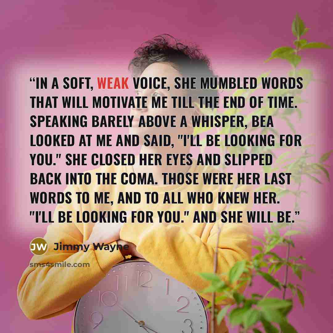 “In a soft, weak voice, she mumbled words that will motivate me till the end of time. Speaking barely above a whisper, Bea looked at me and said, "I'll be looking for you." She closed her eyes and slipped back into the coma. Those were her last words to me, and to all who knew her. "I'll be looking…” quote by Jimmy Wayne