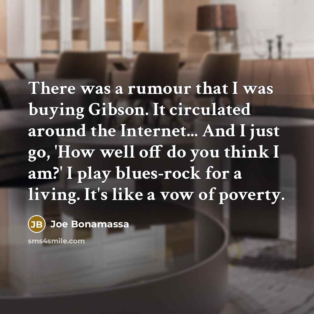 “There was a rumour that I was buying Gibson. It circulated around the Internet... And I just go, 'How well off do you think I am?' I play blues-rock for a living. It's like a vow of poverty.” quote by Joe Bonamassa