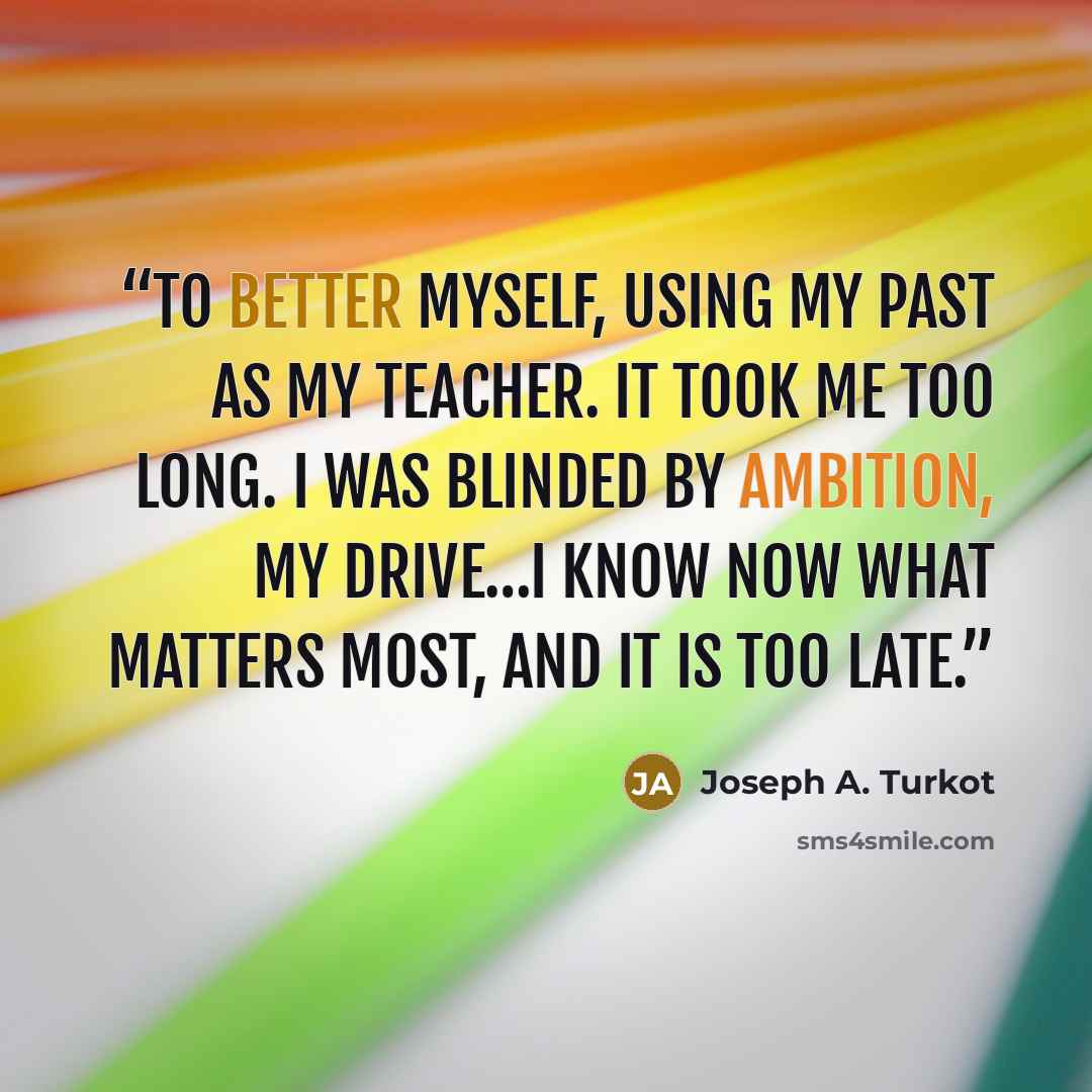 “To better myself, using my past as my teacher. It took me too long. I was blinded by ambition, my drive…I know now what matters most, and it is too late.” quote by Joseph A. Turkot