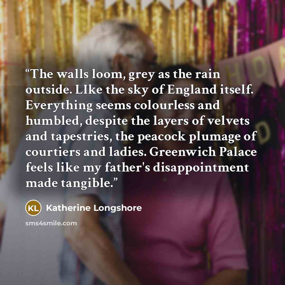 “The walls loom, grey as the rain outside. LIke the sky of England itself. Everything seems colourless and humbled, despite the layers of velvets and tapestries, the peacock plumage of courtiers and ladies. Greenwich Palace feels like my father's disappointment made tangible.” quote by Katherine Longshore