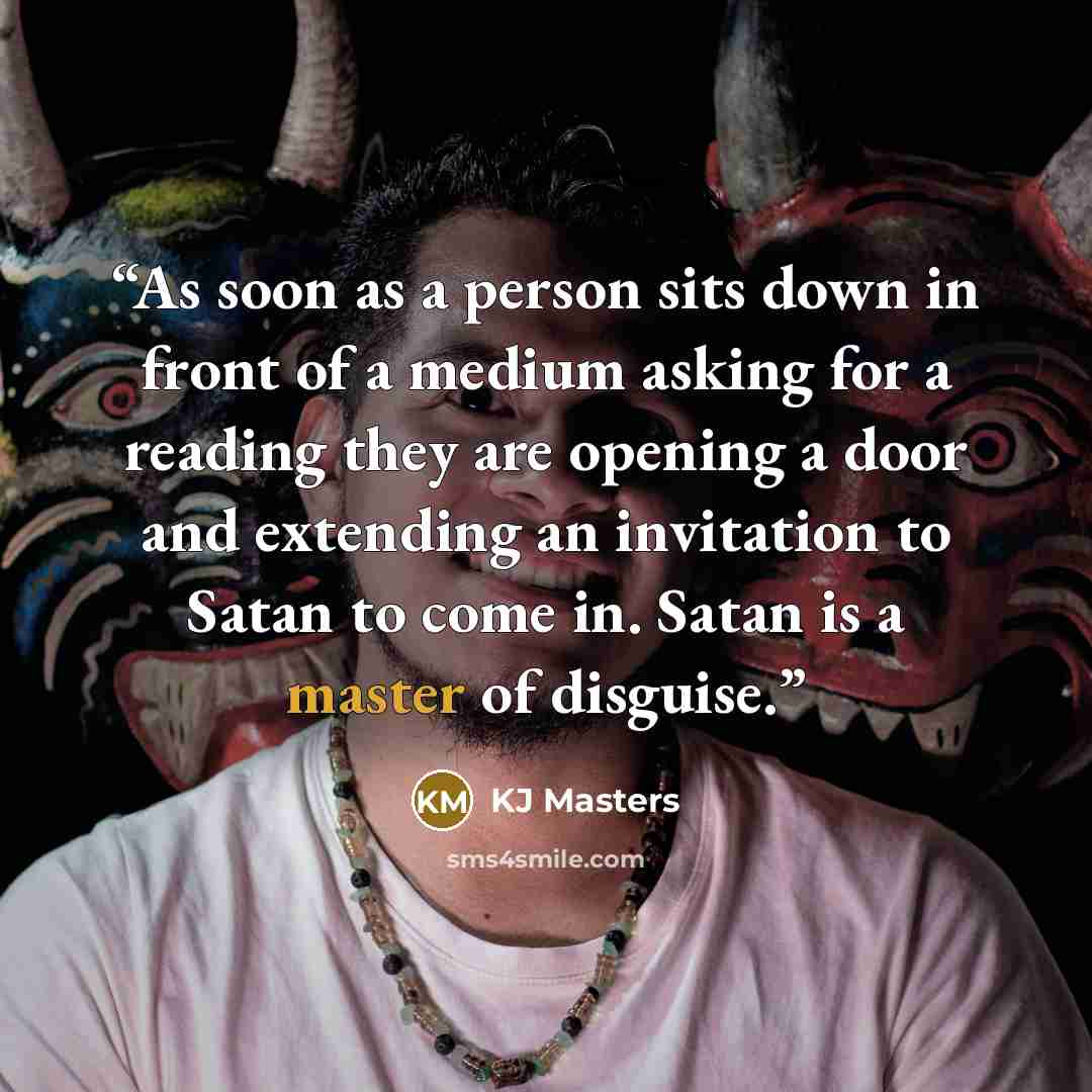 “As soon as a person sits down in front of a medium asking for a reading they are opening a door and extending an invitation to Satan to come in. Satan is a master of disguise.” quote by KJ Masters