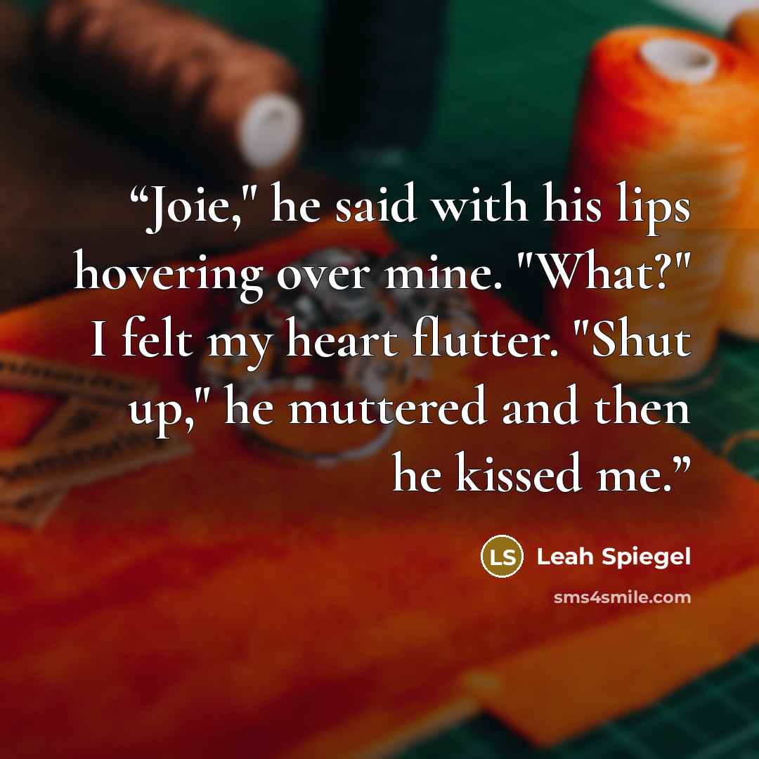 “Joie," he said with his lips hovering over mine. "What?" I felt my heart flutter. "Shut up," he muttered and then he kissed me.” quote by Leah Spiegel
