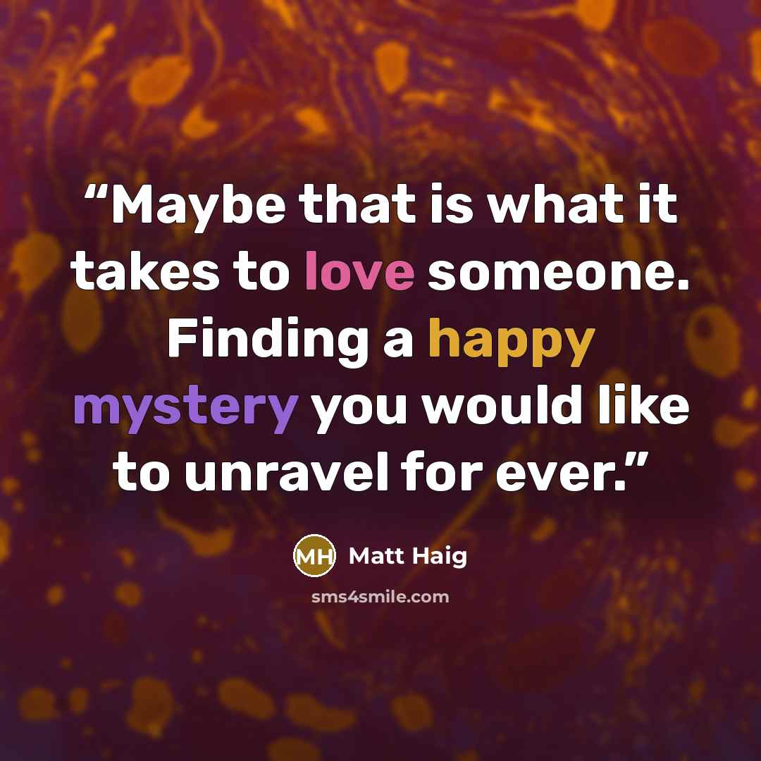 “Maybe that is what it takes to love someone. Finding a happy mystery you would like to unravel for ever.” quote by Matt Haig