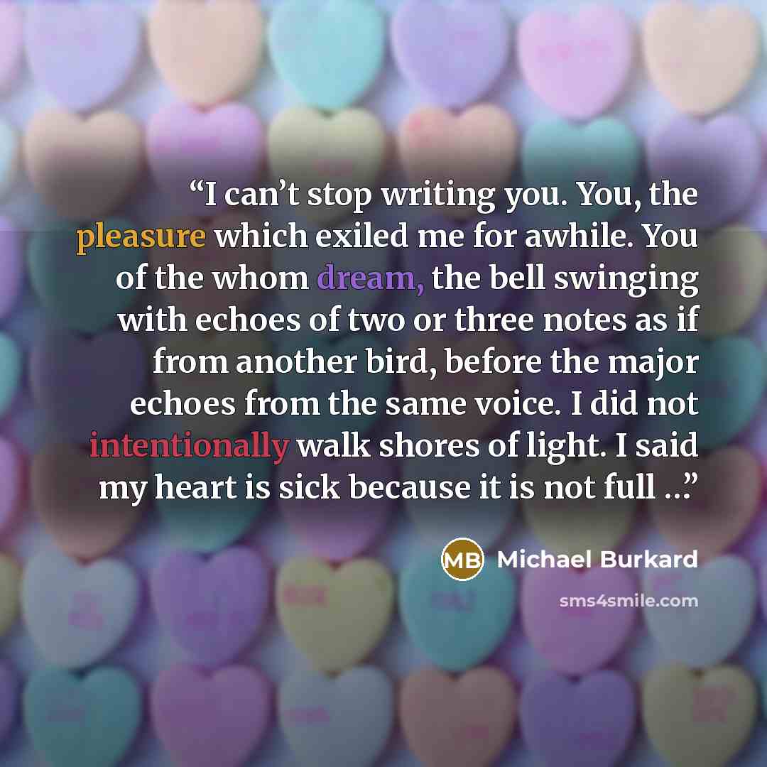 “I can’t stop writing you. You, the pleasure which exiled me for awhile. You of the whom dream, the bell swinging with echoes of two or three notes as if from another bird, before the major echoes from the same voice. I did not intentionally walk shores of light. I said my heart is sick because it…” quote by Michael Burkard