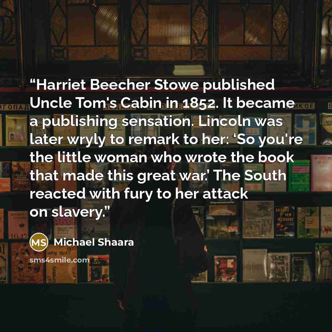“Harriet Beecher Stowe published Uncle Tom's Cabin in 1852. It became a publishing sensation. Lincoln was later wryly to remark to her: ‘So you're the little woman who wrote the book that made this great war.’ The South reacted with fury to her attack on slavery.” quote by Michael Shaara
