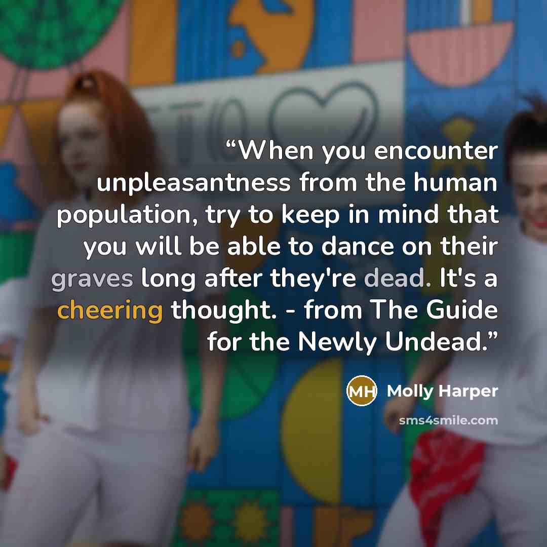 “When you encounter unpleasantness from the human population, try to keep in mind that you will be able to dance on their graves long after they're dead. It's a cheering thought. - from The Guide for the Newly Undead.” quote by Molly Harper
