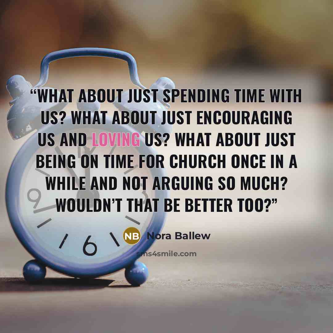 “What about just spending time with us? What about just encouraging us and loving us? What about just being on time for church once in a while and not arguing so much? Wouldn’t that be better too?” quote by Nora Ballew