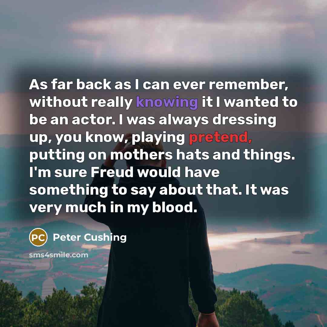 “As far back as I can ever remember, without really knowing it I wanted to be an actor. I was always dressing up, you know, playing pretend, putting on mothers hats and things. I'm sure Freud would have something to say about that. It was very much in my blood.” quote by Peter Cushing