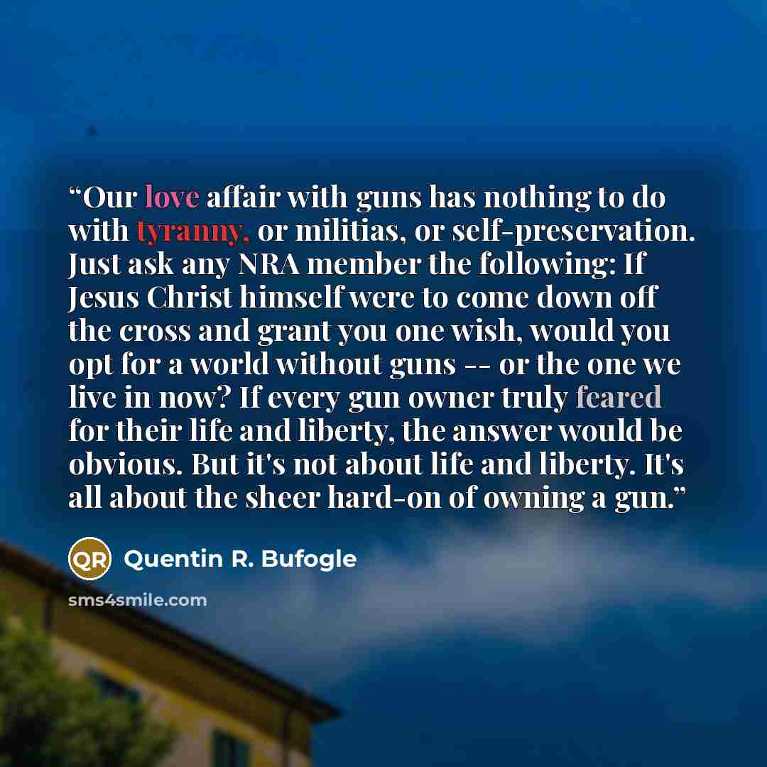 “Our love affair with guns has nothing to do with tyranny, or militias, or self-preservation. Just ask any NRA member the following: If Jesus Christ himself were to come down off the cross and grant you one wish, would you opt for a world without guns -- or the one we live in now? If every gun…” quote by Quentin R. Bufogle