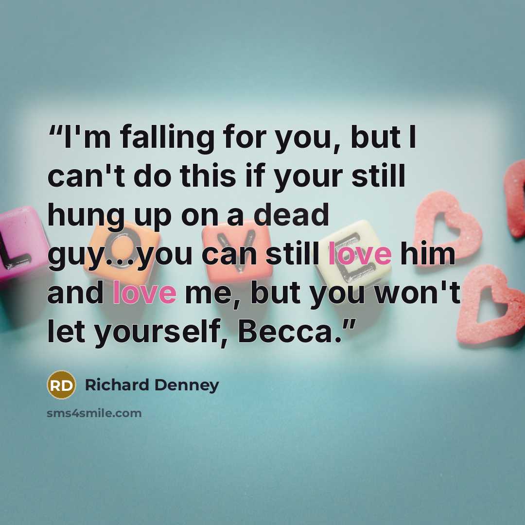 “I'm falling for you, but I can't do this if your still hung up on a dead guy...you can still love him and love me, but you won't let yourself, Becca.” quote by Richard Denney