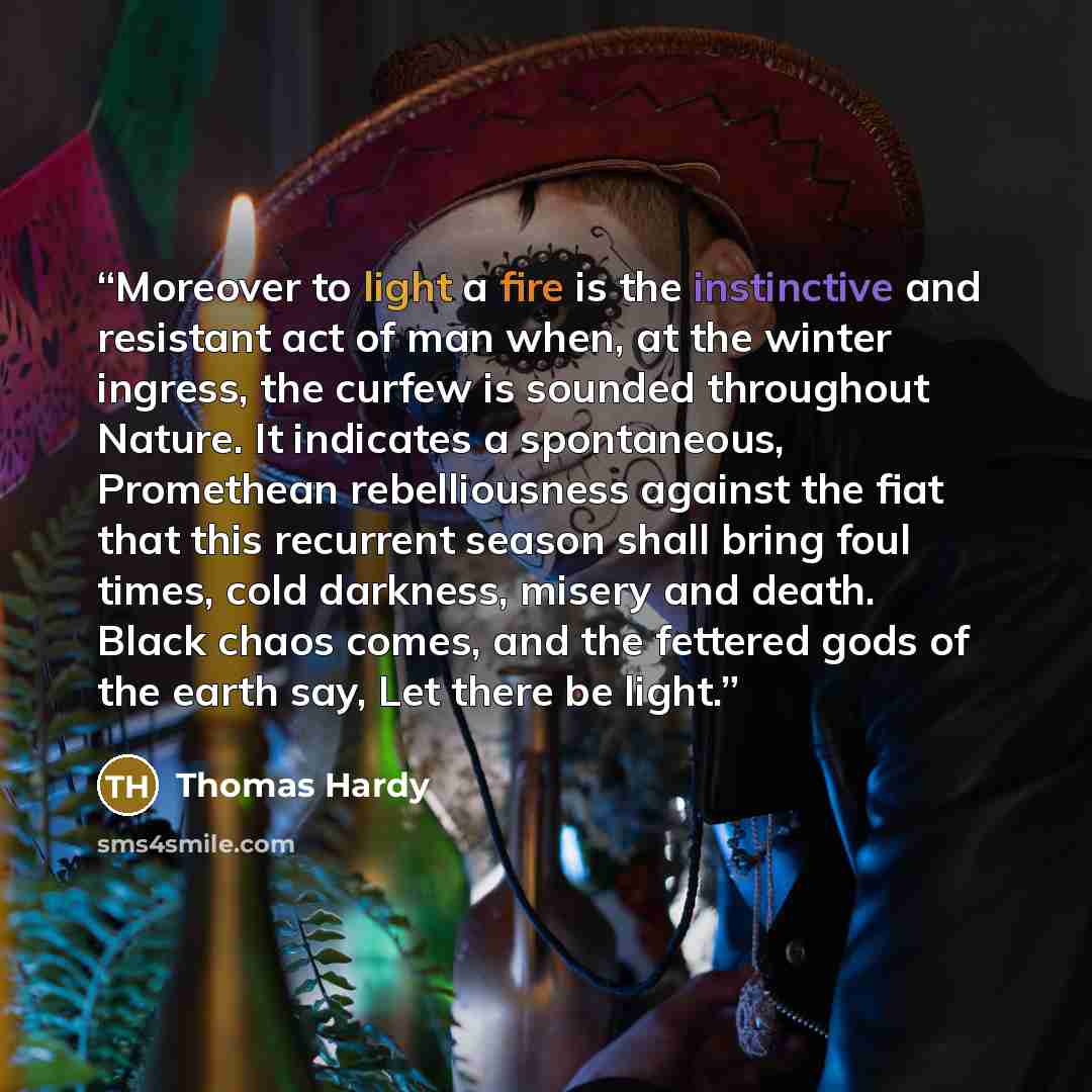 “Moreover to light a fire is the instinctive and resistant act of man when, at the winter ingress, the curfew is sounded throughout Nature. It indicates a spontaneous, Promethean rebelliousness against the fiat that this recurrent season shall bring foul times, cold darkness, misery and death…” quote by Thomas Hardy