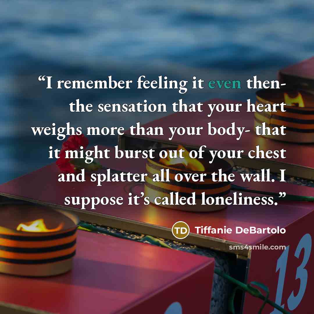 “I remember feeling it even then- the sensation that your heart weighs more than your body- that it might burst out of your chest and splatter all over the wall. I suppose it’s called loneliness.” quote by Tiffanie DeBartolo