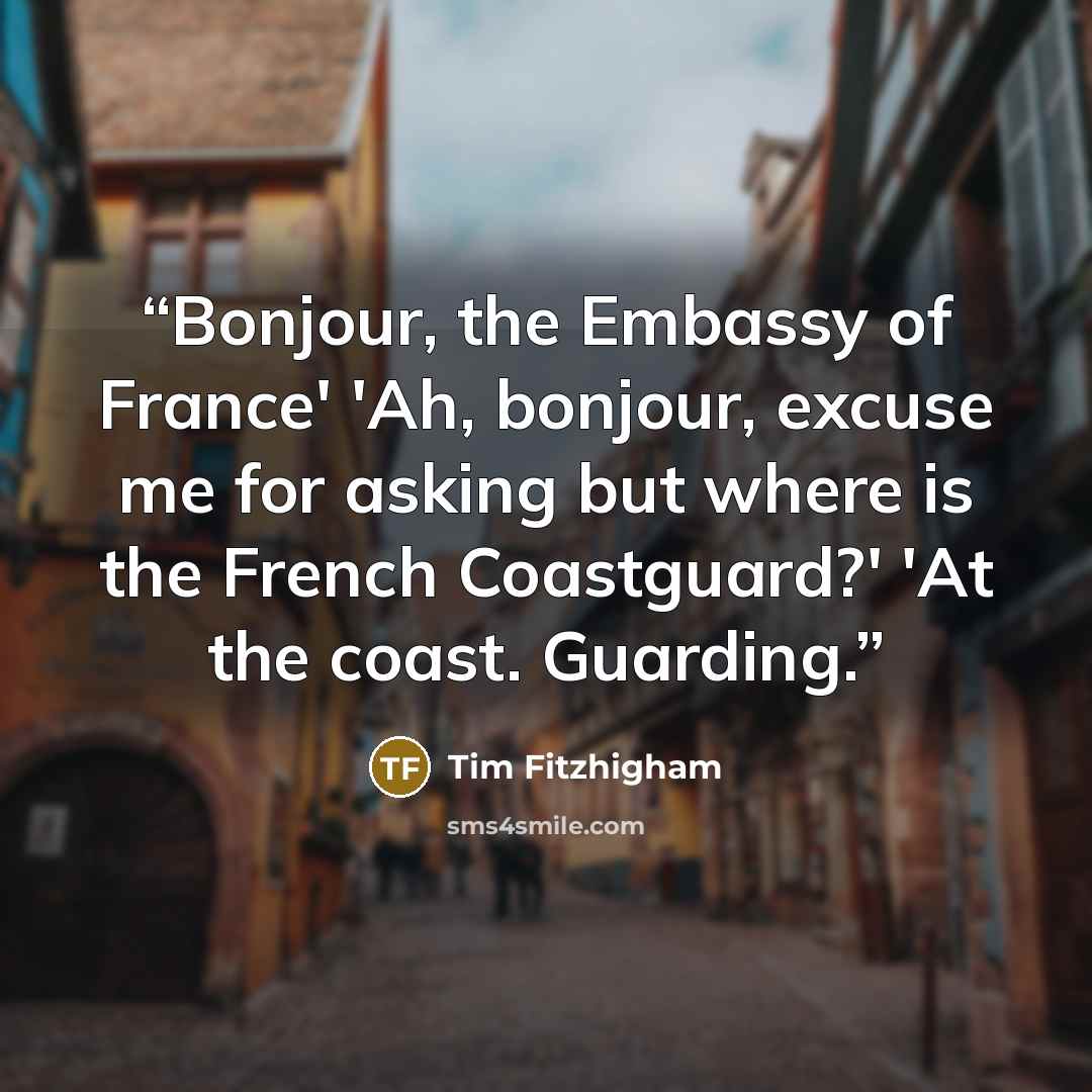 “Bonjour, the Embassy of France' 'Ah, bonjour, excuse me for asking but where is the French Coastguard?' 'At the coast. Guarding.” quote by Tim Fitzhigham