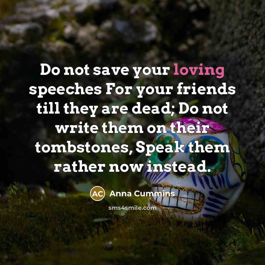 “Do not save your loving speeches For your friends till they are dead; Do not write them on their tombstones, Speak them rather now instead.” quote by Anna Cummins