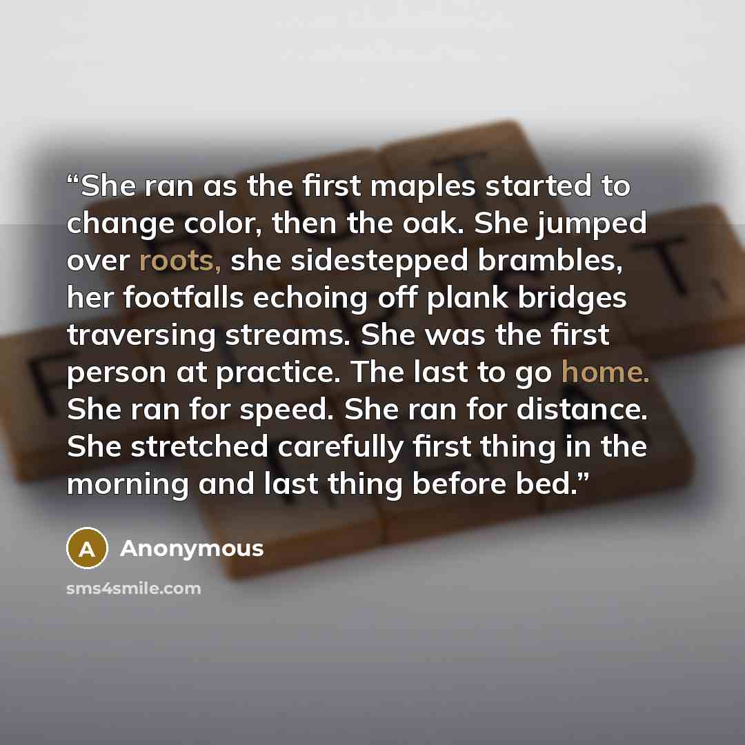 “She ran as the first maples started to change color, then the oak. She jumped over roots, she sidestepped brambles, her footfalls echoing off plank bridges traversing streams. She was the first person at practice. The last to go home. She ran for speed. She ran for distance. She stretched…” quote by Anonymous